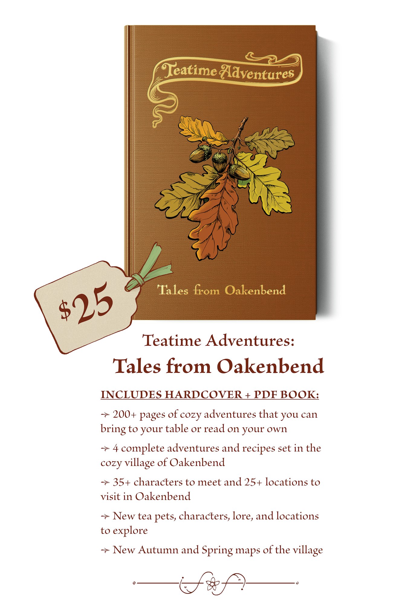 $25 - The Teatime Adventures: Tales from Oakenbend campaign book includes: 200+ pages of cozy adventures that you can bring to your table or read on your own. 4 complete adventures and recipes set in the cozy village of Oakenbend. 35+ characters to meet and 25+ locations to visit in Oakenbend. New tea pets, characters, lore, and locations to explore New Autumn and Spring maps of the village 