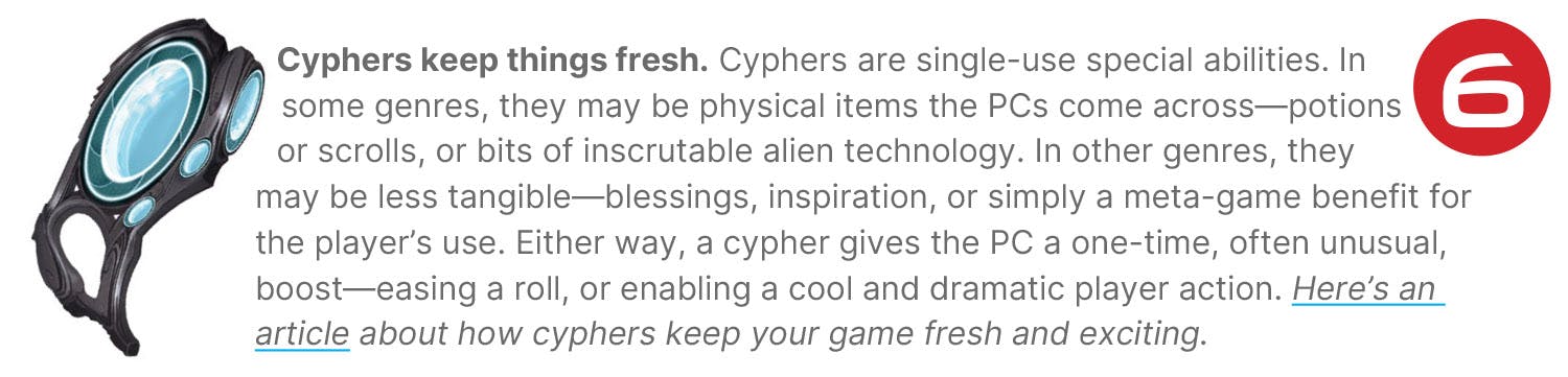 Cyphers keep things fresh. Cyphers are single-use special abilities. In some genres, they may be physical items the PCs come across—potions or scrolls, or bits of inscrutable alien technology. In other genres, they may be less tangible—blessings, inspiration, or simply a meta-game benefit for the player’s use. Either way, a cypher gives the PC a one-time, often unusual, boost—easing a roll, or enabling a cool and dramatic player action. Here’s an article about how cyphers keep your game fresh and exciting.
