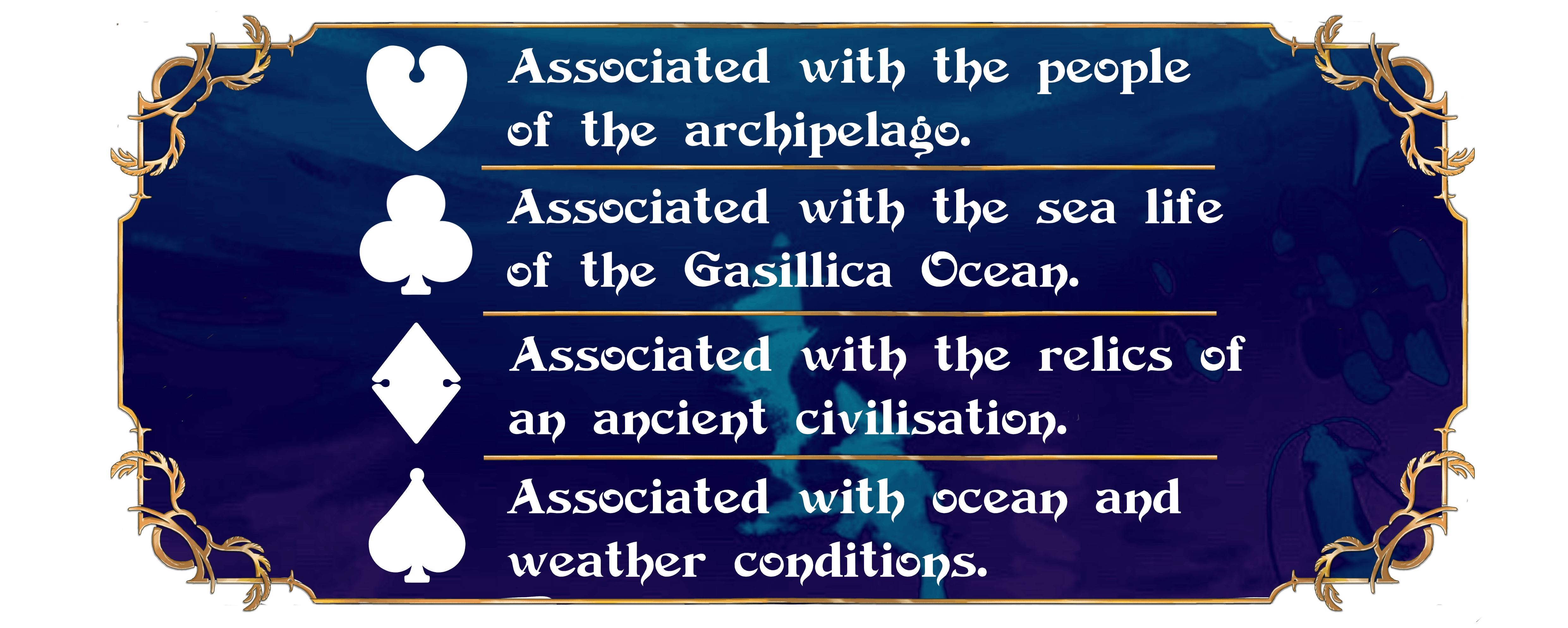 Associated with the people  of the archipelago. Associated with the sea life  of the Gasillica Ocean. Associated with the relics of  an ancient civilisation. Associated with ocean and  weather conditions.
