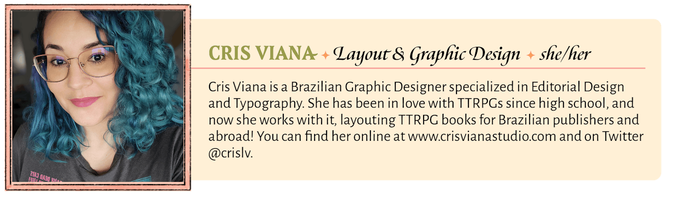 Cris Viana is a Brazilian Graphic Designer specialized in Editorial Design and Typography. She has been in love with TTRPGs since high school, and now she works with it, layouting TTRPG books for Brazilian publishers and abroad! When she's not working, she plays Arabic percussion, drinks lots of tea, invents crazy makeup to use on RPG streams, and her Changeling Brazilian world-building is famous countrywide and has unofficially been named "Crisverse." You can find her online at www.crisvianastudio.com and on Twitter @crislv.