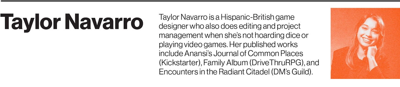 Taylor Navarro is a Hispanic-British game designer who also does editing and project management when she’s not hoarding dice or playing video games. Her published works include Anansi’s Journal of Common Places (Kickstarter), Family Album (DriveThruRPG), and Encounters in the Radiant Citadel (DM’s Guild).