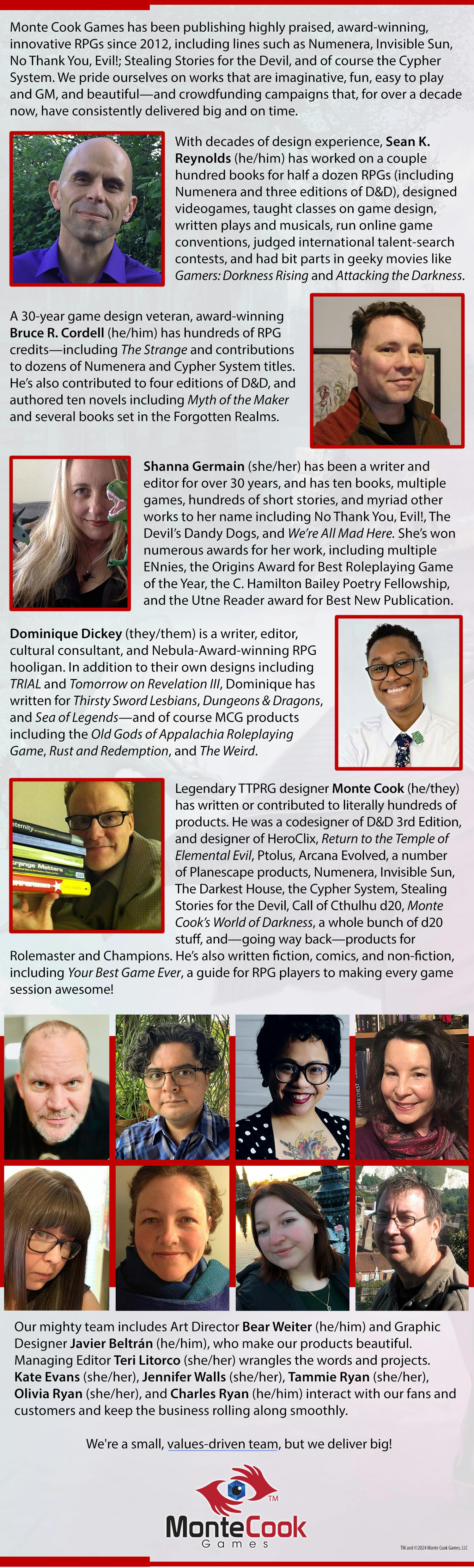The Amazing Team at Monte Cook Games  Monte Cook Games has been publishing highly praised, award-winning, innovative RPGs since 2012, including lines such as Numenera, Invisible Sun, No Thank You, Evill; Stealing Stories for the Devil, the Old Gods of Appalachia Roleplaying Game, and of course the Cypher System. We pride ourselves on works that are imaginative, fun, easy to play and GM, and beautiful—and crowdfunding campaigns that, for well over a decade now, have consistently delivered big and on time.  With decades of design experience, Sean K. Reynolds (he/him) has worked on a couple hundred books for half a dozen RPGs (including Numenera, the Cypher System, and three editions of D&D), designed videogames, taught classes on game design, written plays and musicals, run online game conventions, judged international talent-search contests, and had bit parts in geeky movies like Gamers: Dorkness Rising and Attacking the Darkness.  A 30-year game design veteran, award-winning Bruce R. Cordell (he/him) has hundreds of RPG credits—including The Strange and contributions to dozens of Numenera and Cypher System titles. He’s also contributed to four editions of D&D, and authored ten novels including Myth of the Maker and several books set in the Forgotten Realms.  Shanna Germain (she/her) has worked as a writer and editor for nearly 30 years, and has ten books, multiple games, hundreds of short stories, and myriad other works to her name including No Thank You, Evil!, The Devil’s Dandy Dogs, and We’re All Mad Here. She’s won numerous awards for her work, including multiple ENnies, the Origins Award for Best Roleplaying Game of the Year, the C. Hamilton Bailey Poetry Fellowship, and the Utne Reader award for Best New Publication.  Dominique Dickey (they/them) is a writer, editor, cultural consultant, and Nebula-nominated RPG hooligan. In addition to their own designs including TRIAL and Tomorrow on Revelation III, Dominique has written for Thirsty Sword Lesbians, Dungeons & Dragons, and Sea of Legends—and of course MCG products including the Old Gods of Appalachia Roleplaying Game, Rust and Redemption, and The Weird.  Legendary TTPRG designer Monte Cook (he/they) has written or contributed to literally hundreds of products. He was a codesigner of D&D 3rd Edition, and designer of HeroClix, Return to the Temple of Elemental Evil, Ptolus, Arcana Evolved, a number of Planescape products, Numenera, Invisible Sun, The Darkest House, the Cypher System, Stealing Stories for the Devil, Call of Cthulhu d20, Monte Cook’s World of Darkness, a whole bunch of d20 stuff, and—going way back—products for Rolemaster and Champions. He’s also written fiction, comics, and non-fiction, including Your Best Game Ever, a guide for RPG players for making every game session awesome!  Our mighty team also includes Art Director Bear Weiter (he/him) and Graphic Designer Javier Beltrán (he/him), who make our products beautiful. Managing Editor Teri Litorco (she/her) wrangles the words and projects. Kate Evans (she/her), Jennifer Walls (she/her), Tammie Ryan (she/her), Olivia Ryan (she/her), and Charles Ryan (he/him) interact with our fans and customers and keep the business rolling along smoothly.  We're a small, values-driven team, but we deliver big!