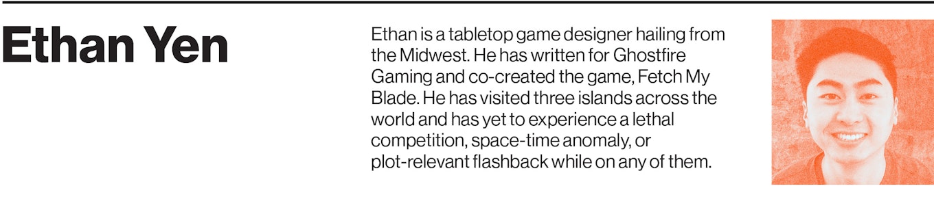 Ethan is a tabletop game designer hailing from the Midwest. He has written for Ghostfire Gaming and co-created the game, Fetch My Blade. He has visited three islands across the world and has yet to experience a lethal competition, space-time anomaly, or plot-relevant flashback while on any of them.