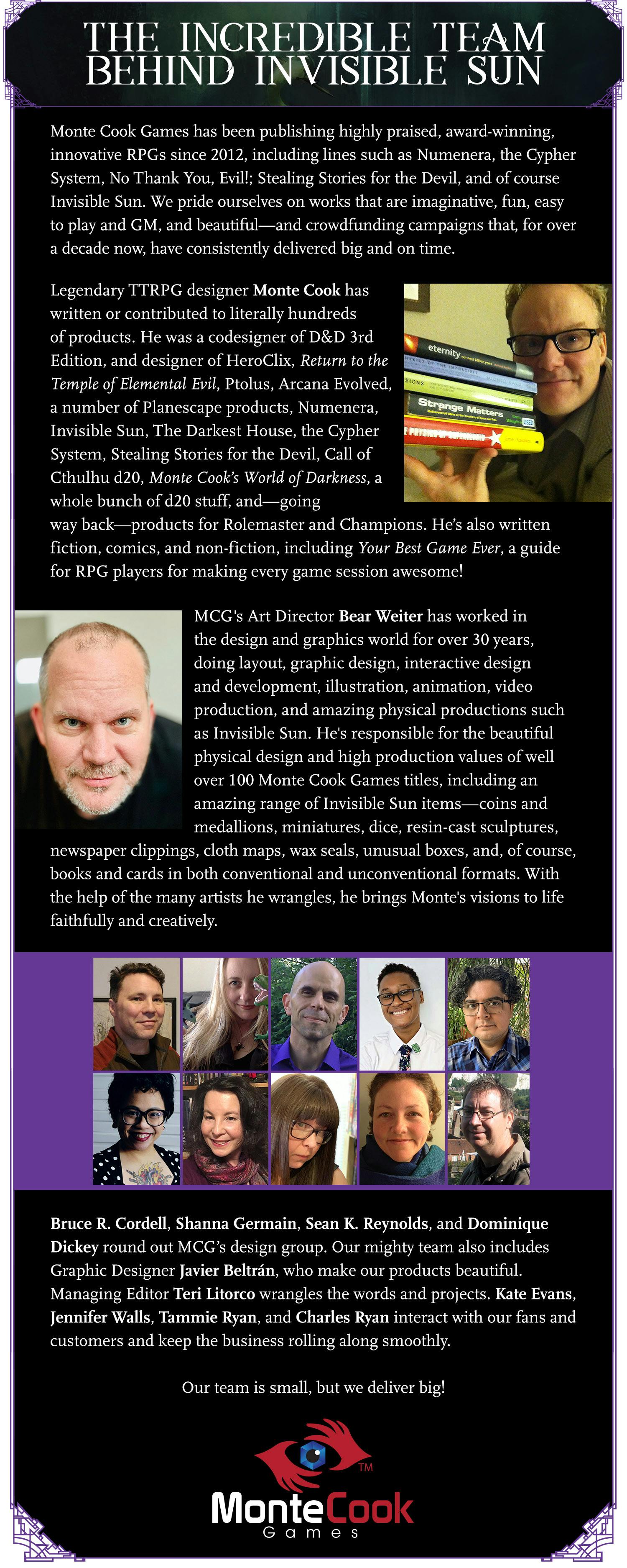 The Incredible Team Behind Invisible Sun. Monte Cook Games has been publishing highly praised, award-winning, innovative RPGs since 2012, including lines such as Numenera and the Cypher System; our family RPG No Thank You, Evil!; the zero-prep Stealing Stories for the Devil; Old Gods of Appalachia; and of course Invisible Sun. We pride ourselves on works that are imaginative, fun, easy to play and GM, and beautiful—and crowdfunding campaigns that, for over a decade now, have consistently delivered big and on time. Legendary TTPRG designer Monte Cook has written or contributed to literally hundreds of products. He was a codesigner of D&D 3rd Edition, and designer of HeroClix, Return to the Temple of Elemental Evil, Ptolus, Arcana Evolved, a number of Planescape products, Numenera, Invisible Sun, The Darkest House, the Cypher System, Stealing Stories for the Devil, Call of Cthulhu d20, Monte Cook’s World of Darkness, a whole bunch of d20 stuff, and—going way back—products for Rolemaster and Champions. He’s also written fiction, comics, and non-fiction, including Your Best Game Ever, a guide for RPG players for making every game session awesome!  MCG's Art Director Bear Weiter has worked in the design and graphics world for over 30 years, doing layout, graphic design, interactive design and development, illustration, animation, video production, and amazing physical productions such as Invisible Sun. He's responsible for the beautiful physical design and high production values of well over 100 Monte Cook Games titles, including an amazing range of Invisible Sun items—coins and medallions, miniatures, dice, resin-cast sculptures, newspaper clippings, cloth maps, wax seals, unusual boxes, and, of course, books and cards in both conventional and unconventional formats. With the help of the many artists he wrangles, he brings Monte's visions to life faithfully and creatively.  Bruce R. Cordell, Shanna Germain, Sean K. Reynolds, and Dominique Dickey round out MCG’s design group. Our mighty team also includes Graphic Designer Javier Beltrán, who makes our products beautiful. Managing Editor Teri Litorco wrangles the words and projects. Kate Evans, Jennifer Walls, Tammie Ryan, and Charles Ryan interact with our fans and customers and keep the business rolling along smoothly. Our team is small, but we deliver big!