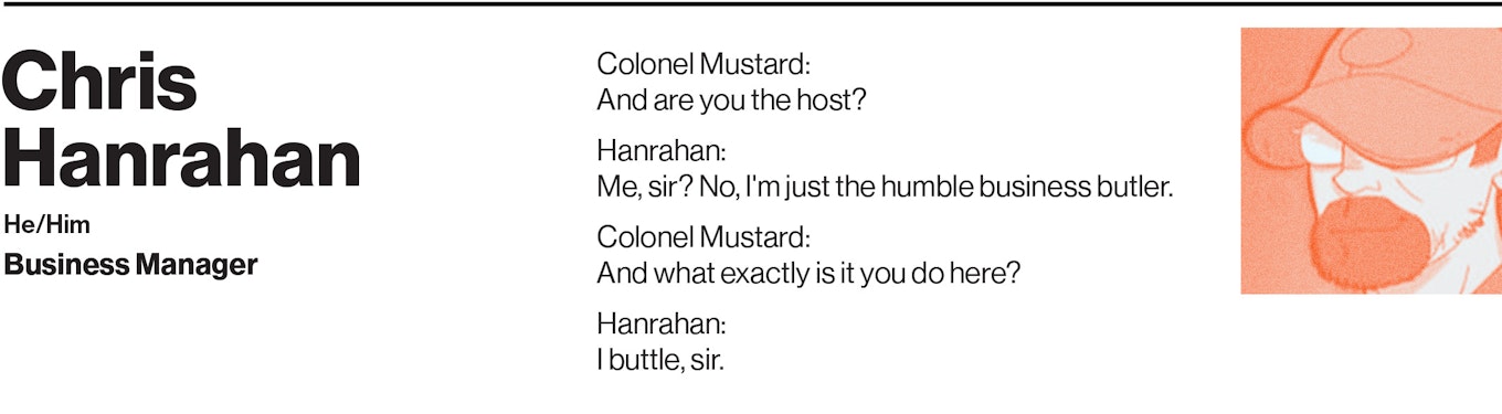 "Colonel Mustard: And are you the host?  Hanrahan: Me, sir? No, I'm just the humble business butler.  Colonel Mustard: And what exactly is it you do here?  Hanrahan: I buttle, sir."
