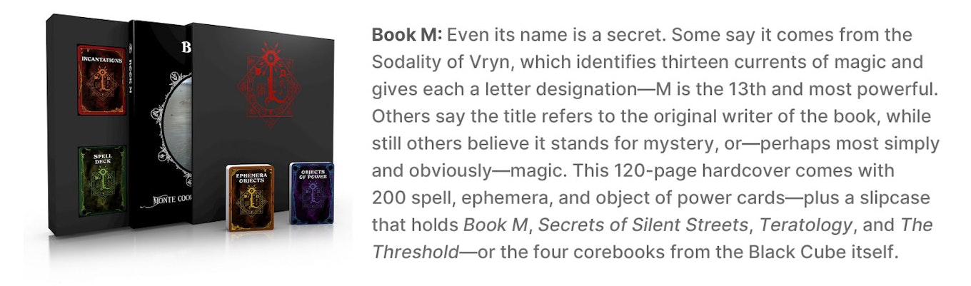 Book M: Even its name is a secret. Some say it comes from the Sodality of Vryn, which identifies thirteen currents of magic and gives each a letter designation—M is the 13th and most powerful. Others say the title refers to the original writer of the book, while still others believe it stands for mystery, or—perhaps most simply and obviously—magic. This 120-page hardcover comes with 200 spell, ephemera, and object of power cards—plus a slipcase that holds Book M, Secrets of Silent Streets,Teratology, and The Threshold—or the four corebooks from the Black Cube itself.