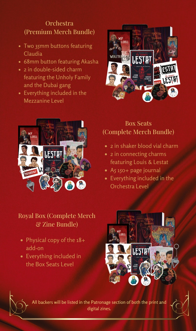 A long rectangle-shaped digital collage with a red silk backdrop and a gold divider near the bottom.  There are four pledge levels on alternating sides stacked in descending order with descriptions in each bundle reading as follows:  Orchestra (Premium Merch Bundle) - Two 35mm buttons featuring Claudia, 68mm button featuring Akasha, 2 in double-sided charm, featuring the Unholy Family, and the Dubai gang, Everything included in the Mezzanine Level / Box Seats (Complete Merch Bundle) - 2 in shaker blood vial charm, 2 in connecting charms featuring Louis & Lestat. A5 150+ page journal. Everything included in the Orchestra Level / Royal Box (Complete Merch & Zine Bundle) - Physical copy of the 18+ add-on.  Everything included in the Box Seats Level. Just above the bottom divider reads: “All backers will be listed in the Patronage section of both the print and digital zines.” 
