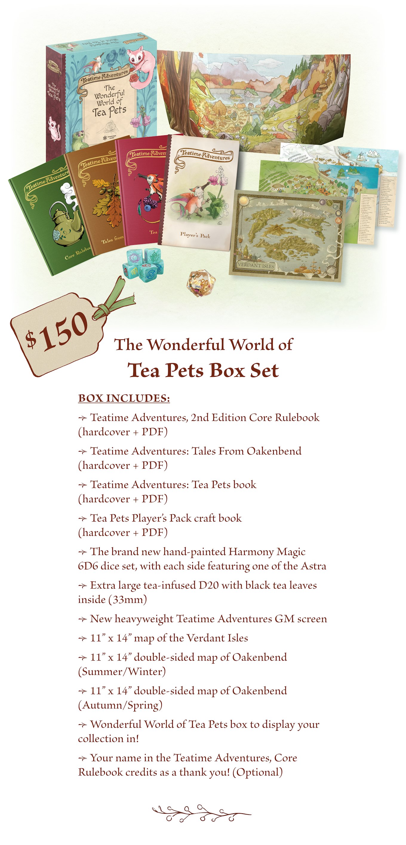 $150 - The Wonderful World of Tea Pets Box Set includes: Teatime Adventures, Core Rulebook 2E (hardcover + PDF) Teatime Adventures: Tales from Oakenbend (hardcover + PDF) Teatime Adventures: Tea Pets (hardcover + PDF). Tea Pets Player’s Pack craft book (craft book + PDF). The brand new official hand-painted Harmony Magic dice set, with each side featuring one of the Astra.  Extra large tea-infused D20 with black tea leaves inside (33mm).  New heavyweight Teatime Adventures GM screen.  11” x 14” map of the Verdant Isles. 11” x 14” double-sided map of Oakenbend (Summer/Winter). 11” x 14” double-sided map of Oakenbend (Autumn/Spring). Wonderful World of Tea Pets box to display your collection in* Your name in the Teatime Adventures, Core Rulebook credits as a thank you! (Optional) 