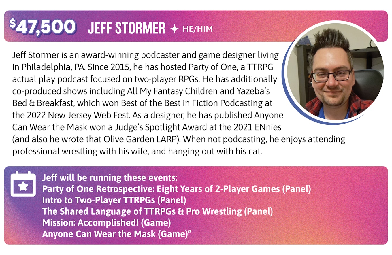 Jeff Stormer is an award-winning podcaster and game designer living in Philadelphia, PA. Since 2015, he has hosted Party of One, a TTRPG actual play podcast focused on two-player RPGs. He has additionally co-produced shows including All My Fantasy Children and Yazeba's Bed & Breakfast, which won Best of the Best in Fiction Podcasting at the 2022 New Jersey Web Fest. As a designer, he has published Anyone Can Wear the Mask won a Judge's Spotlight Award at the 2021 ENnies (and also he wrote that Olive Garden LARP). When not podcasting, he enjoys attending professional wrestling with his wife, and hanging out with his cat. Jeff will be running these events:  Party of One Retrospective: Eight Years of 2-Player Games (Panel) Intro to Two-Player TTRPGs (Panel) The Shared Language of TTRPGs & Pro Wrestling (Panel) Mission: Accomplished! (Game) Anyone Can Wear the Mask (Game)