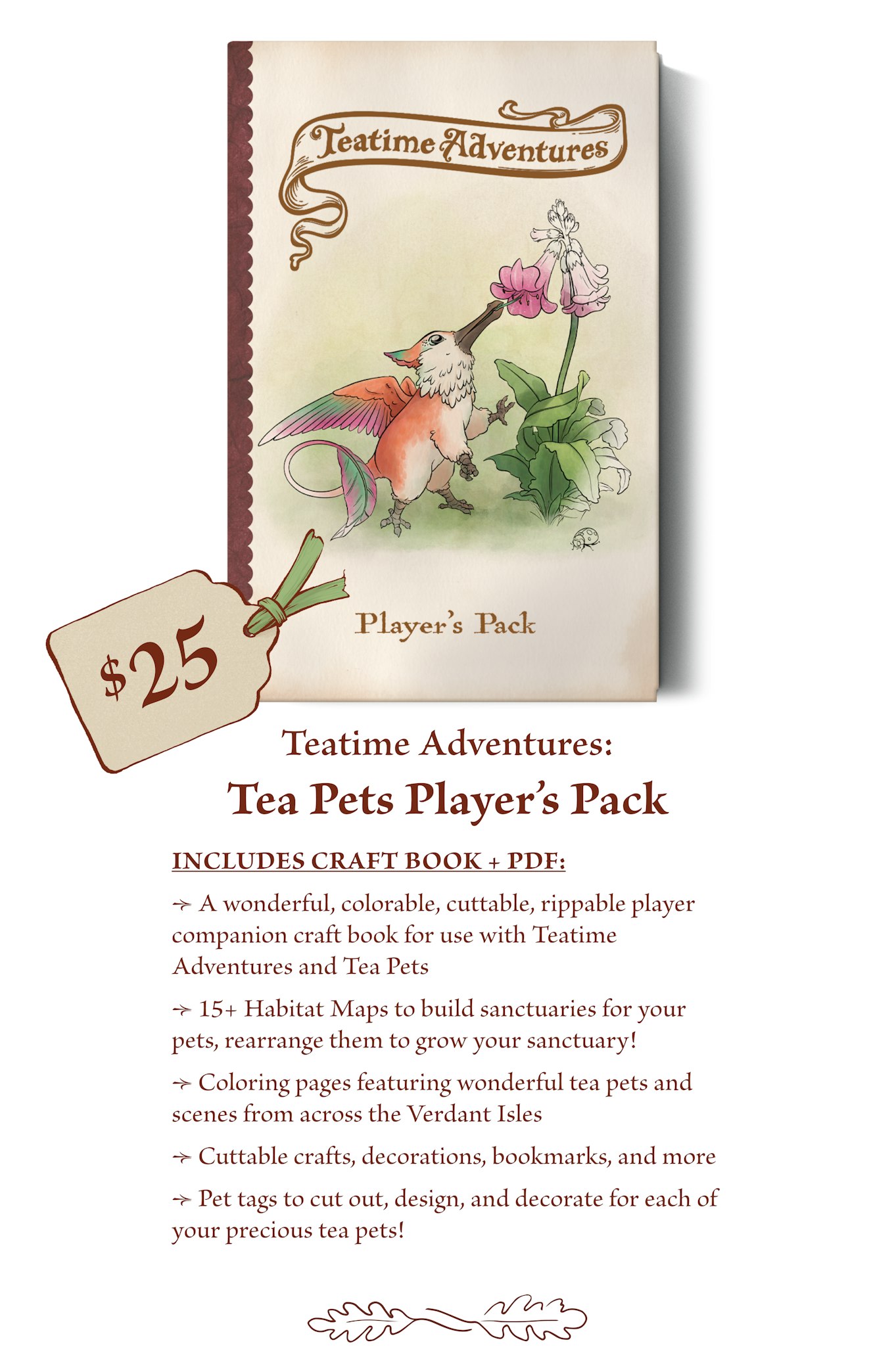 $25 - The Player’s Pack craft book includes: A wonderful, colorable, cuttable, rippable player companion craft book for use with Teatime Adventures and Tea Pets. 15+ Habitat Maps to build sanctuaries for your pets, rearrange them to grow your sanctuary! Coloring pages featuring wonderful tea pets and scenes from across the Verdant Isles. Cuttable crafts, decorations, bookmarks, and more Pet tags to cut out, design, and decorate for each of your precious tea pets! 