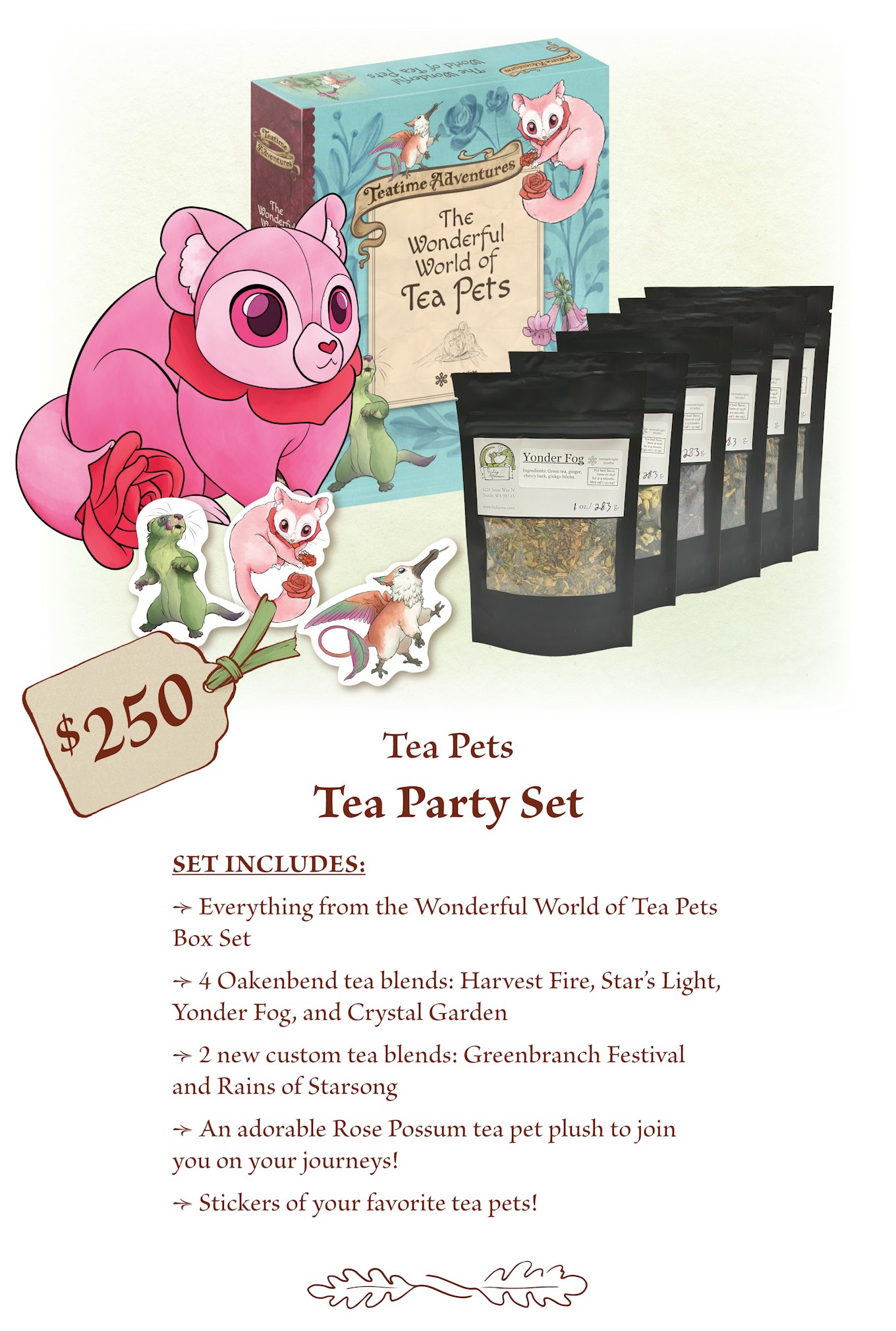 $250 - Tea Party Set (The Wonderful World of Tea Pets Box Set + Tea) Everything from the Wonderful World of Tea Pets Box Set. 4 Oakenbend tea blends: Harvest Fire, Star’s Light, Yonder Fog, and Crystal Garden.  2 new custom blends: Greenbranch Festival and Rains of Starsong.  An adorable Rose Possum tea pet plush to join you on your journeys!  Stickers of your favorite tea pets!