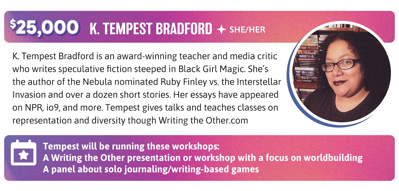 K. Tempest Bradford is an award-winning teacher and media critic who writes speculative fiction steeped in Black Girl Magic. She's the author of the Nebula nominated Ruby Finley vs. the Interstellar Invasion and over a dozen short stories. Her essays have appeared on NPR, io9, and more. Tempest gives talks and teaches classes on representation and diversity though Writing the Other.com. Tempest will be running these workshops:  A Writing the Other presentation or workshop with a focus on worldbuilding A panel about solo journaling/writing-based games