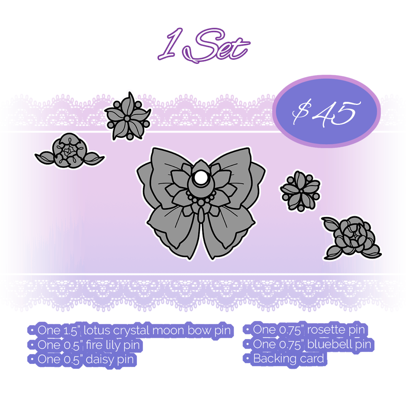 1 set of pins 1 1.5” lotus crystal moon bow pin 1 0.5” fire lily pin 1 0.5” daisy pin 1 0.75” rosette pin 1 0.75” bluebell pin Backing card