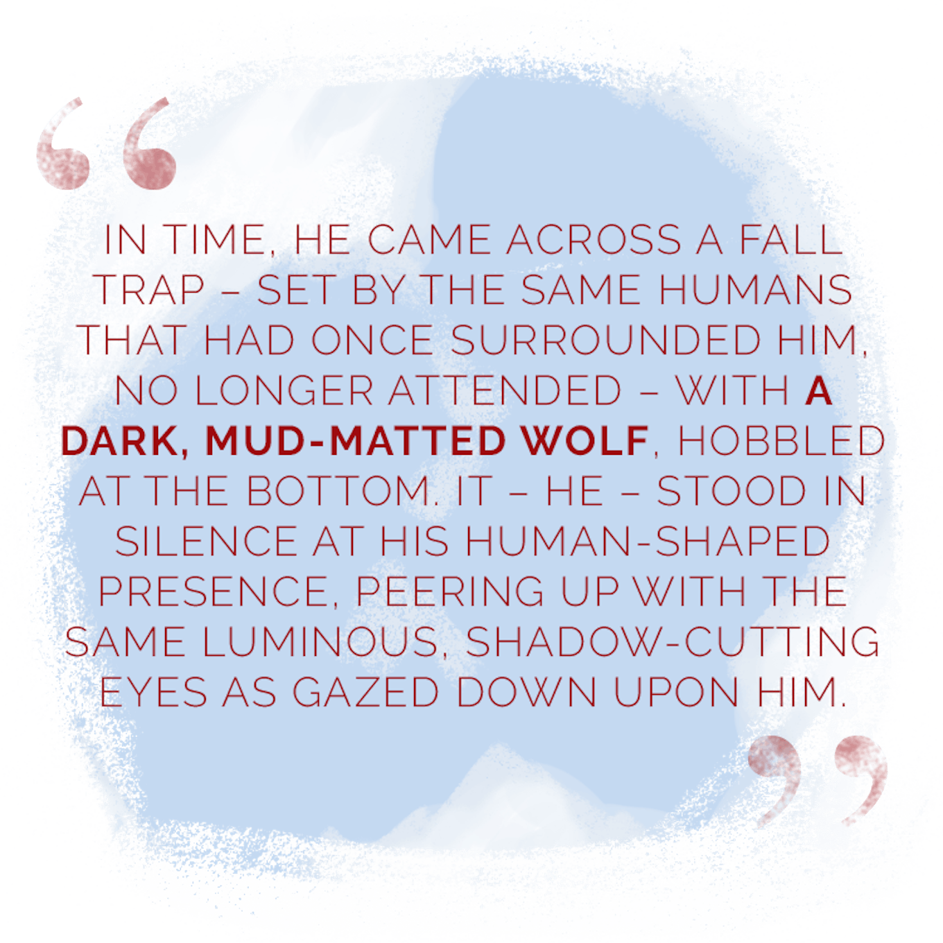 “In time, he came across a fall trap – set by the same humans that had once surrounded him, no longer attended – with a dark, mud-matted wolf, hobbled at the bottom. It – he – stood in silence at his human-shaped presence, peering up with the same luminous, shadow-cutting eyes as gazed down upon him.”