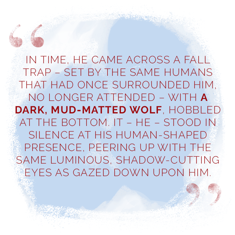 “In time, he came across a fall trap – set by the same humans that had once surrounded him, no longer attended – with a dark, mud-matted wolf, hobbled at the bottom. It – he – stood in silence at his human-shaped presence, peering up with the same luminous, shadow-cutting eyes as gazed down upon him.”