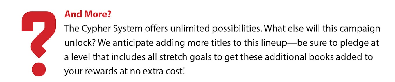 And More? The Cypher System offers unlimited possibilities. What else will this campaign unlock? We anticipate adding more titles to this lineup—be sure to pledge at a level that includes all stretch goals to get these additional books added to your rewards at no extra cost!