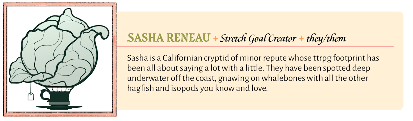 Sasha is a Californian cryptid of minor repute whose ttrpg footprint has been all about saying a lot with a little. They have been spotted deep underwater off the coast, gnawing on whalebones with all the other hagfish and isopods you know and love.