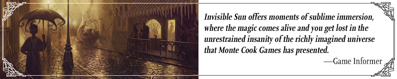 Quote: "Invisible Sun offers moments of sublime immersion, where the magic comes alive and you get lost in the unrestrained insanity of the richly imagined universe that Monte Cook Games has presented." --Game Informer