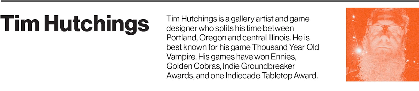 Tim Hutchings is a gallery artist and game designer who splits his time between Portland, Oregon and central Illinois. He is best known for his game Thousand Year Old Vampire. His games have won Ennies, Golden Cobras, Indie Groundbreaker Awards, and one Indiecade Tabletop Award. 