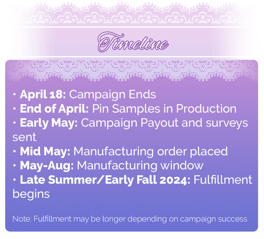 Timeline: April 18: Campaign Ends End of April: Pin Samples in Production Early May: Campaign Payout and surveys sent Mid May: Manufacturing order placed May-Aug: Manufacturing window Late Summer/Early Fall 2024: Fulfillment begins Note: Fulfillment may be longer depending on campaign success