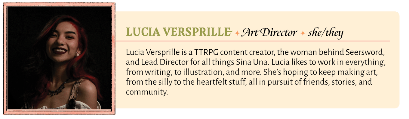 Lucia Versprille is a TTRPG content creator, the woman behind Seersword, and Lead Director for all things Sina Una. Lucia likes to work in everything, from writing, to illustration, and more. She's hoping to keep making art, from the silly to the heartfelt stuff, all in pursuit of friends, stories, and community.