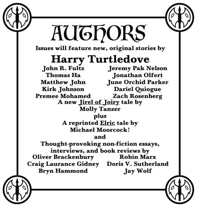 A concert poster style list of authors: Issues will feature new, original stories by Harry Turtledove, John R. Fultz, Thomas Ha, Matthew John, Kirk Johnson, Premee Mohamed, Jeremy Pak Nelson, Johnathan Olfert, June Orchid Parker, Dariel Quiogue, Zach Rosenburg, a new Jirel of Joiry tale by Molly Tanzer plus a reprinted Elric tale by Michael Moorcock! and thought-provoking non-fiction essays, interviews, and book reviews by Oliver Brackenbury, Craig Laurance Gidney, Bryn Hammond, Robin Marx, Doris V. Sutherland, and Jay Wolf.