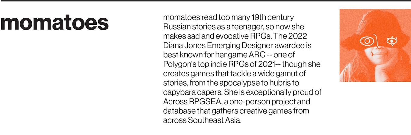 momatoes read too many 19th century Russian stories as a teenager, so now she makes sad and evocative RPGs. The 2022 Diana Jones Emerging Designer awardee is best known for her game ARC -- one of Polygon's top indie RPGs of 2021-- though she creates games that tackle a wide gamut of stories, from the apocalypse to hubris to capybara capers. She is exceptionally proud of Across RPGSEA, a one-person project and database that gathers creative games from across Southeast Asia. 